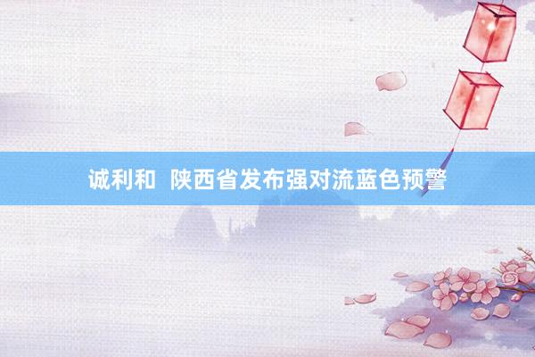 诚利和  陕西省发布强对流蓝色预警