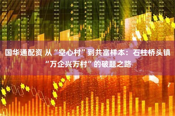 国华通配资 从“空心村”到共富样本：石柱桥头镇“万企兴万村”的破题之路