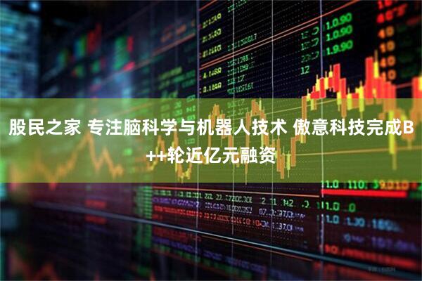 股民之家 专注脑科学与机器人技术 傲意科技完成B++轮近亿元融资
