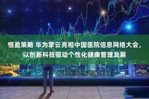 恒盈策略 华为擎云亮相中国医院信息网络大会，以创新科技驱动个性化健康管理发展