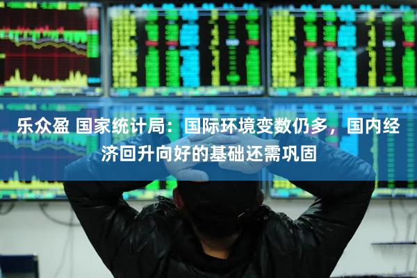 乐众盈 国家统计局：国际环境变数仍多，国内经济回升向好的基础还需巩固