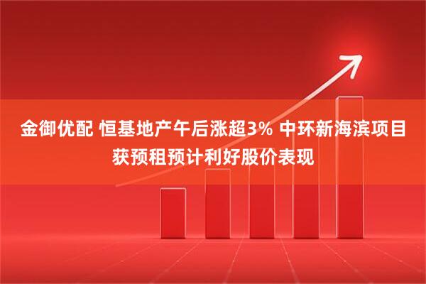 金御优配 恒基地产午后涨超3% 中环新海滨项目获预租预计利好股价表现