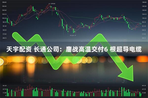 天宇配资 长通公司：鏖战高温交付6 根超导电缆