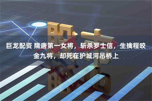 巨龙配资 隋唐第一女将，斩杀罗士信，生擒程咬金九将，却死在护城河吊桥上
