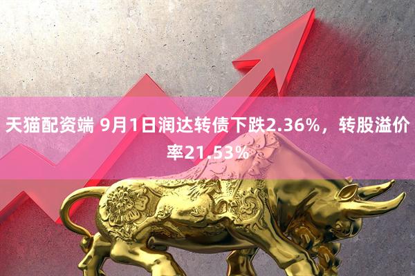 天猫配资端 9月1日润达转债下跌2.36%，转股溢价率21.53%