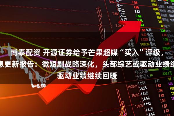 博泰配资 开源证券给予芒果超媒“买入”评级，公司信息更新报告：微短剧战略深化，头部综艺或驱动业绩继续回暖