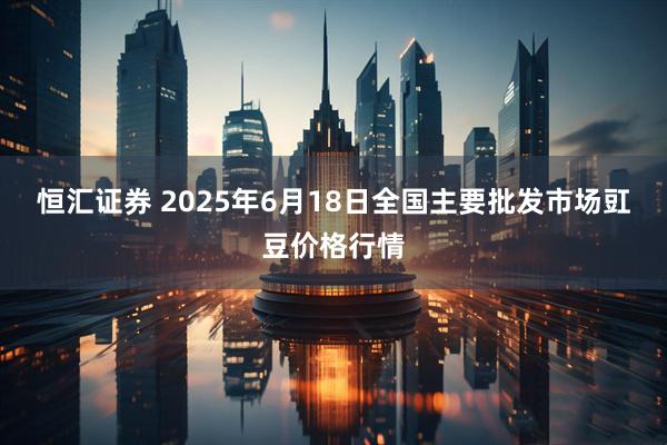 恒汇证券 2025年6月18日全国主要批发市场豇豆价格行情