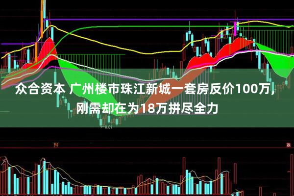 众合资本 广州楼市珠江新城一套房反价100万, 刚需却在为18万拼尽全力