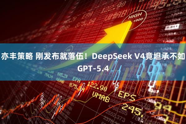 亦丰策略 刚发布就落伍！DeepSeek V4竟坦承不如GPT-5.4